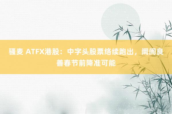 骚麦 ATFX港股：中字头股票络续跑出，阛阓良善春节前降准可能