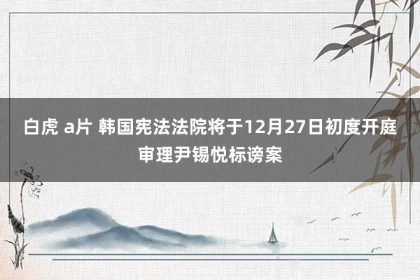 白虎 a片 韩国宪法法院将于12月27日初度开庭审理尹锡悦标谤案