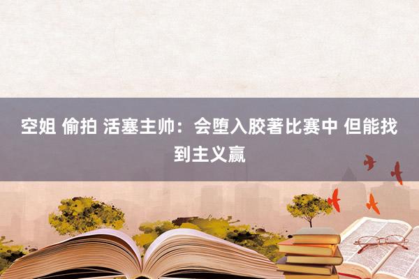 空姐 偷拍 活塞主帅：会堕入胶著比赛中 但能找到主义赢