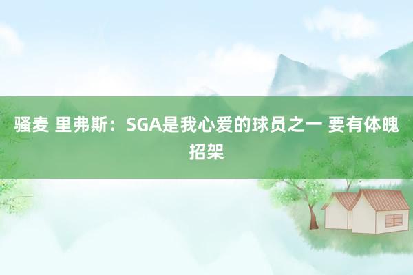 骚麦 里弗斯：SGA是我心爱的球员之一 要有体魄招架