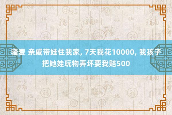 骚麦 亲戚带娃住我家， 7天我花10000， 我孩子把她娃玩物弄坏要我赔500