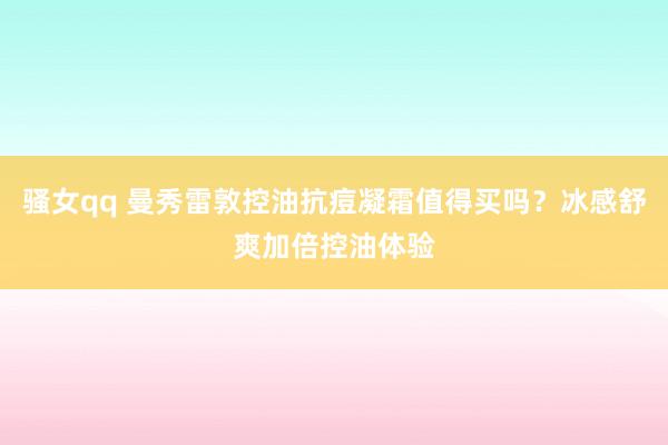 骚女qq 曼秀雷敦控油抗痘凝霜值得买吗？冰感舒爽加倍控油体验