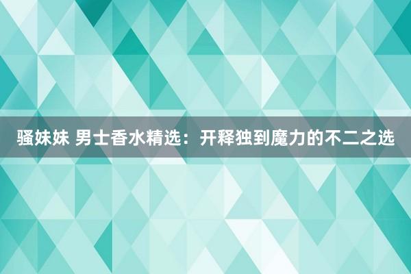 骚妹妹 男士香水精选：开释独到魔力的不二之选