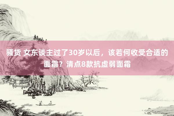 骚货 女东谈主过了30岁以后，该若何收受合适的面霜？清点8款抗虚弱面霜