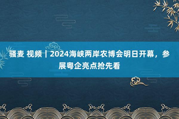 骚麦 视频｜2024海峡两岸农博会明日开幕，参展粤企亮点抢先看