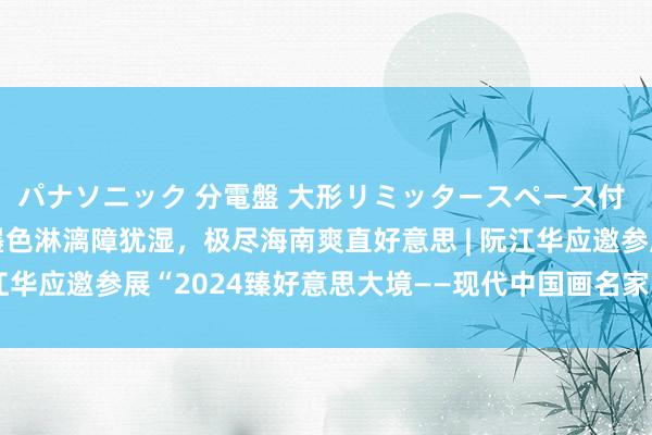 パナソニック 分電盤 大形リミッタースペース付 露出・半埋込両用形 墨色淋漓障犹湿，极尽海南爽直好意思 | 阮江华应邀参展“2024臻好意思大境——现代中国画名家学术邀请展”