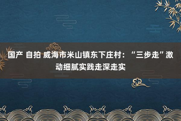 国产 自拍 威海市米山镇东下庄村：“三步走”激动细腻实践走深走实