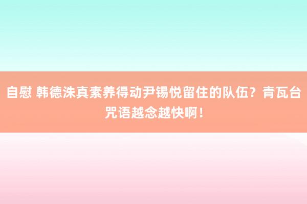 自慰 韩德洙真素养得动尹锡悦留住的队伍？青瓦台咒语越念越快啊！