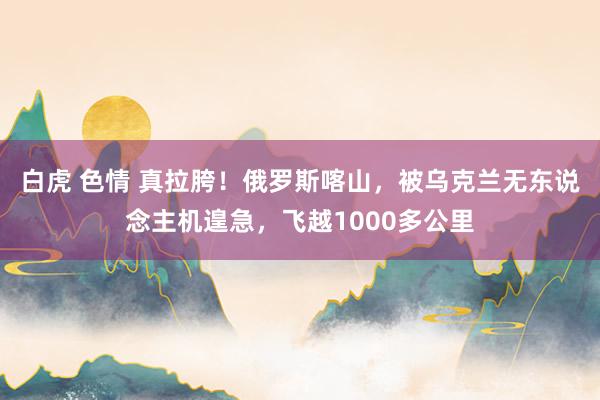 白虎 色情 真拉胯！俄罗斯喀山，被乌克兰无东说念主机遑急，飞越1000多公里