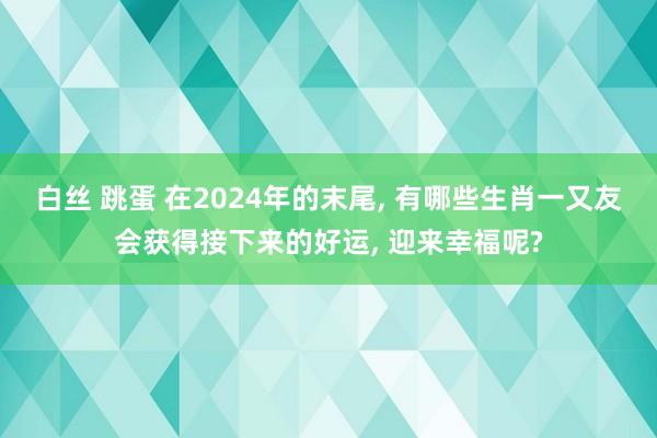 白丝 跳蛋 在2024年的末尾， 有哪些生肖一又友会获得接下来的好运， 迎来幸福呢?