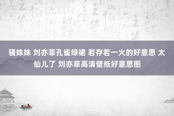 骚妹妹 刘亦菲孔雀绿裙 若存若一火的好意思 太仙儿了 刘亦菲高清壁纸好意思图