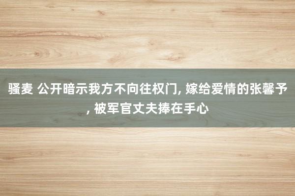 骚麦 公开暗示我方不向往权门， 嫁给爱情的张馨予， 被军官丈夫捧在手心