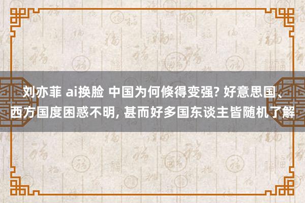 刘亦菲 ai换脸 中国为何倏得变强? 好意思国、西方国度困惑不明， 甚而好多国东谈主皆随机了解