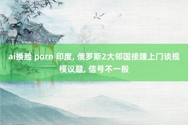 ai换脸 porn 印度， 俄罗斯2大邻国接踵上门谈规模议题， 信号不一般