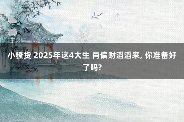 小骚货 2025年这4大生 肖偏财滔滔来， 你准备好了吗?