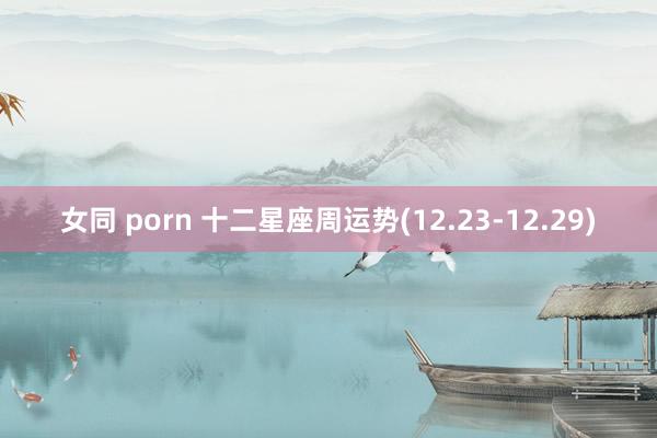 女同 porn 十二星座周运势(12.23-12.29)