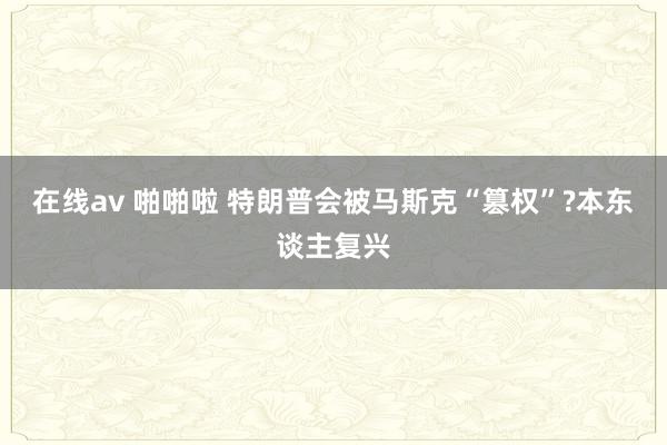 在线av 啪啪啦 特朗普会被马斯克“篡权”?本东谈主复兴