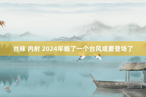 丝袜 内射 2024年临了一个台风或要登场了