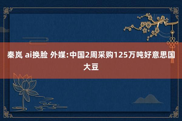 秦岚 ai换脸 外媒:中国2周采购125万吨好意思国大豆