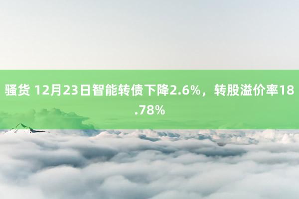 骚货 12月23日智能转债下降2.6%，转股溢价率18.78%