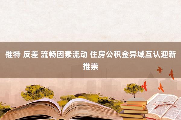 推特 反差 流畅因素流动 住房公积金异域互认迎新推崇