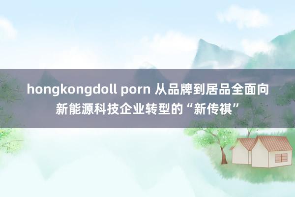 hongkongdoll porn 从品牌到居品全面向新能源科技企业转型的“新传祺”