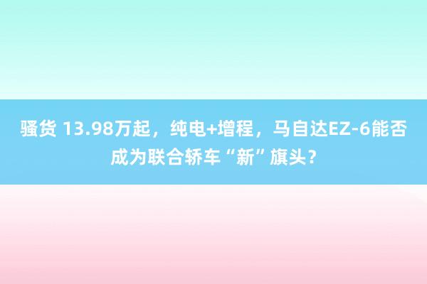 骚货 13.98万起，纯电+增程，马自达EZ-6能否成为联合轿车“新”旗头？