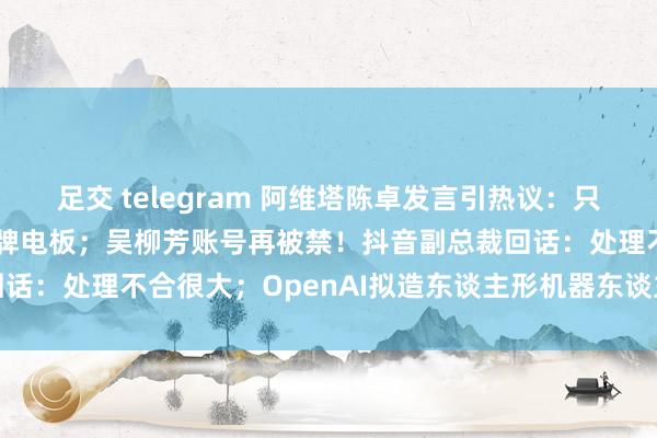 足交 telegram 阿维塔陈卓发言引热议：只用宁德期间，无须其他杂牌电板；吴柳芳账号再被禁！抖音副总裁回话：处理不合很大；OpenAI拟造东谈主形机器东谈主丨雷峰早报