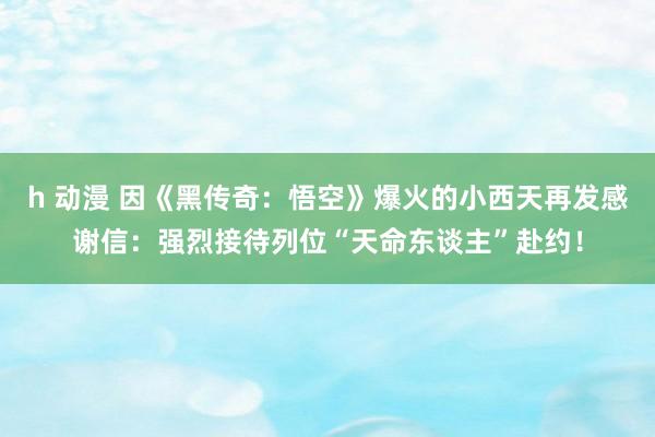 h 动漫 因《黑传奇：悟空》爆火的小西天再发感谢信：强烈接待列位“天命东谈主”赴约！