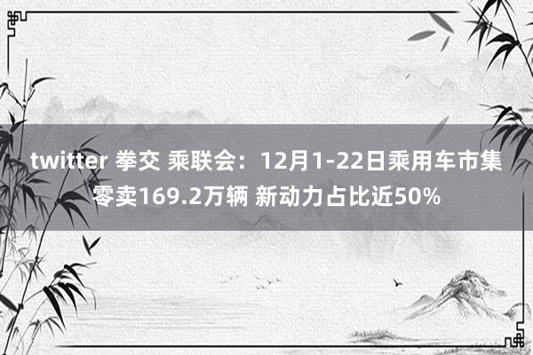 twitter 拳交 乘联会：12月1-22日乘用车市集零卖169.2万辆 新动力占比近50%