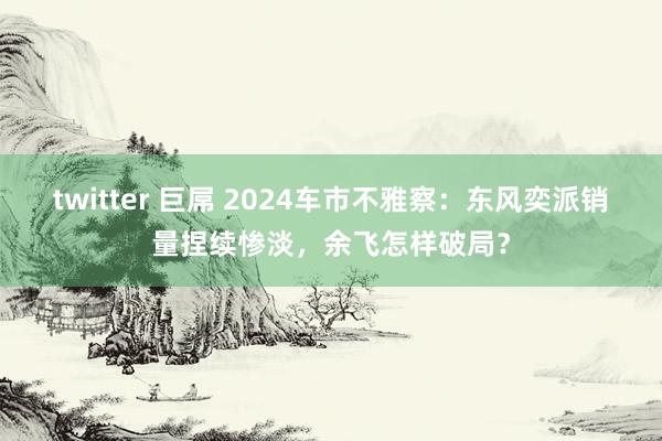 twitter 巨屌 2024车市不雅察：东风奕派销量捏续惨淡，余飞怎样破局？