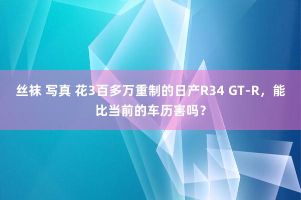 丝袜 写真 花3百多万重制的日产R34 GT-R，能比当前的车历害吗？