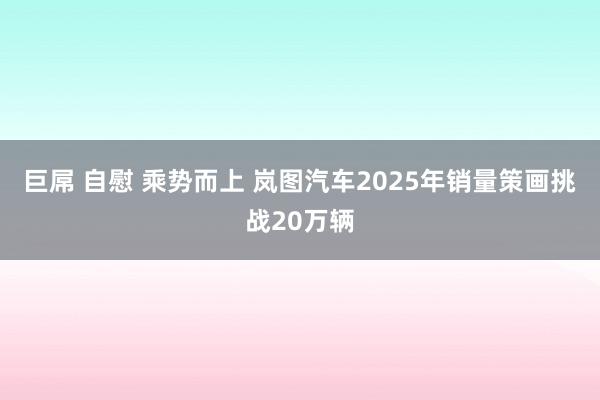 巨屌 自慰 乘势而上 岚图汽车2025年销量策画挑战20万辆