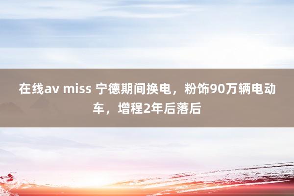 在线av miss 宁德期间换电，粉饰90万辆电动车，增程2年后落后