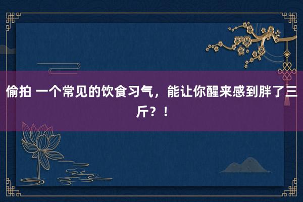 偷拍 一个常见的饮食习气，能让你醒来感到胖了三斤？！