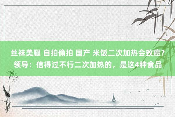 丝袜美腿 自拍偷拍 国产 米饭二次加热会致癌？领导：信得过不行二次加热的，是这4种食品