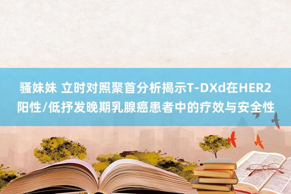 骚妹妹 立时对照聚首分析揭示T-DXd在HER2阳性/低抒发晚期乳腺癌患者中的疗效与安全性