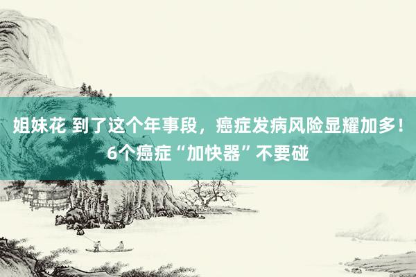 姐妹花 到了这个年事段，癌症发病风险显耀加多！6个癌症“加快器”不要碰