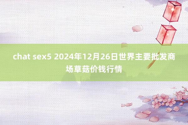 chat sex5 2024年12月26日世界主要批发商场草菇价钱行情