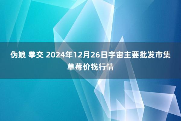 伪娘 拳交 2024年12月26日宇宙主要批发市集草莓价钱行情