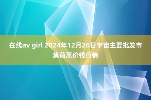 在线av girl 2024年12月26日宇宙主要批发市集茼蒿价钱行情