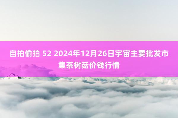 自拍偷拍 52 2024年12月26日宇宙主要批发市集茶树菇价钱行情