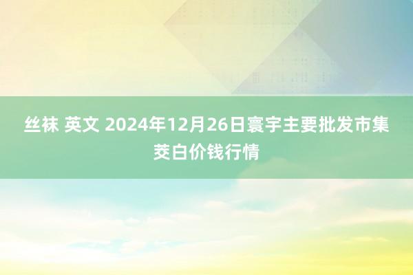 丝袜 英文 2024年12月26日寰宇主要批发市集茭白价钱行情