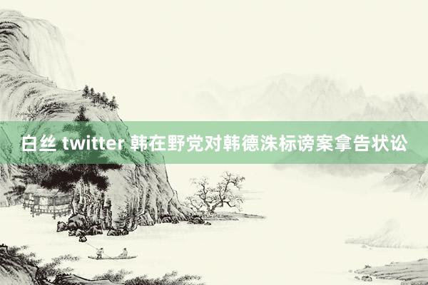 白丝 twitter 韩在野党对韩德洙标谤案拿告状讼