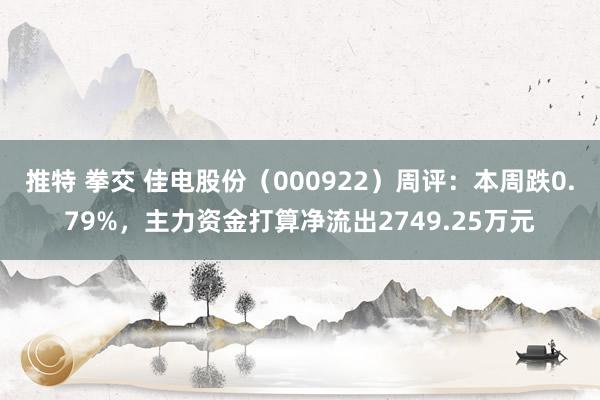 推特 拳交 佳电股份（000922）周评：本周跌0.79%，主力资金打算净流出2749.25万元