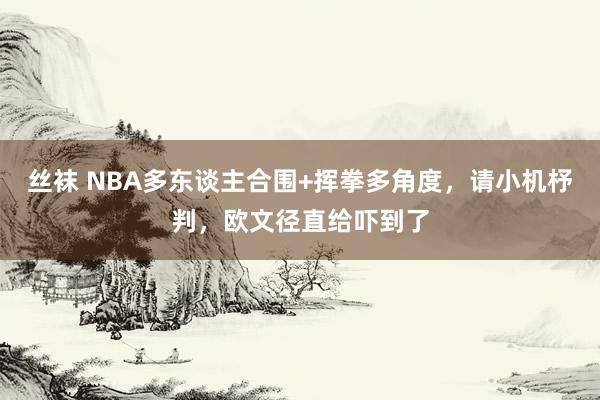 丝袜 NBA多东谈主合围+挥拳多角度，请小机杼判，欧文径直给吓到了