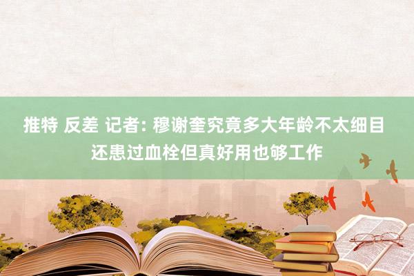 推特 反差 记者: 穆谢奎究竟多大年龄不太细目 还患过血栓但真好用也够工作