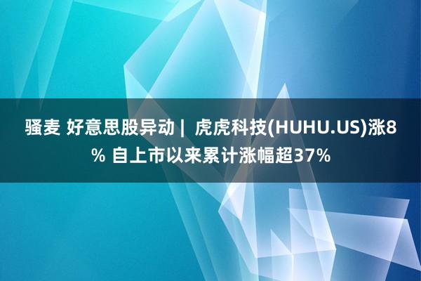 骚麦 好意思股异动 |  虎虎科技(HUHU.US)涨8% 自上市以来累计涨幅超37%