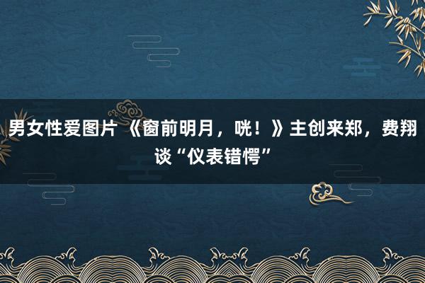 男女性爱图片 《窗前明月，咣！》主创来郑，费翔谈“仪表错愕”