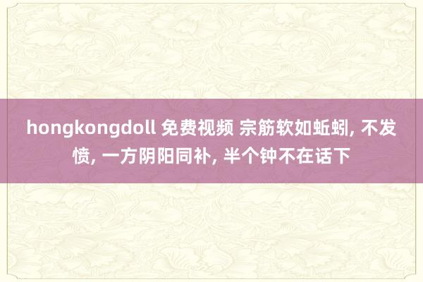 hongkongdoll 免费视频 宗筋软如蚯蚓， 不发愤， 一方阴阳同补， 半个钟不在话下